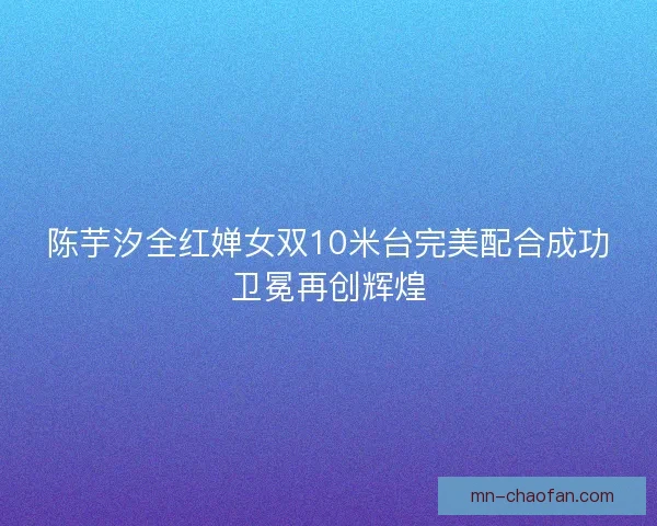 陈芋汐全红婵女双10米台完美配合成功卫冕再创辉煌