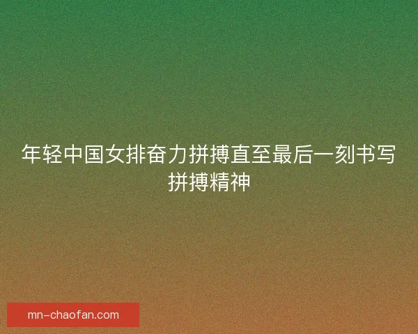 年轻中国女排奋力拼搏直至最后一刻书写拼搏精神