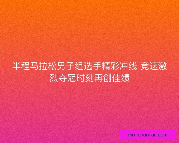 半程马拉松男子组选手精彩冲线 竞速激烈夺冠时刻再创佳绩